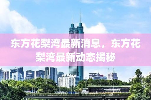東方花梨灣最新消息，東方花梨灣最新動態(tài)揭秘