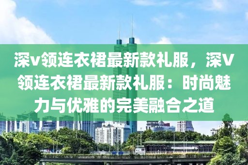 深v領(lǐng)連衣裙最新款禮服，深V領(lǐng)連衣裙最新款禮服：時(shí)尚魅力與優(yōu)雅的完美融合之道