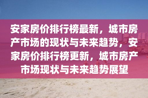 安家房價排行榜最新，城市房產(chǎn)市場的現(xiàn)狀與未來趨勢，安家房價排行榜更新，城市房產(chǎn)市場現(xiàn)狀與未來趨勢展望