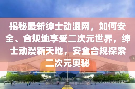 揭秘最新紳士動(dòng)漫網(wǎng)，如何安全、合規(guī)地享受二次元世界，紳士動(dòng)漫新天地，安全合規(guī)探索二次元奧秘