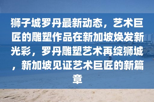 獅子城羅丹最新動(dòng)態(tài)，藝術(shù)巨匠的雕塑作品在新加坡煥發(fā)新光彩，羅丹雕塑藝術(shù)再綻獅城，新加坡見(jiàn)證藝術(shù)巨匠的新篇章