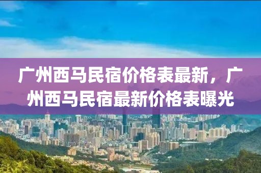 廣州西馬民宿價(jià)格表最新，廣州西馬民宿最新價(jià)格表曝光