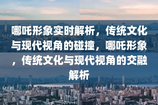 哪吒形象實時解析，傳統(tǒng)文化與現(xiàn)代視角的碰撞，哪吒形象，傳統(tǒng)文化與現(xiàn)代視角的交融解析