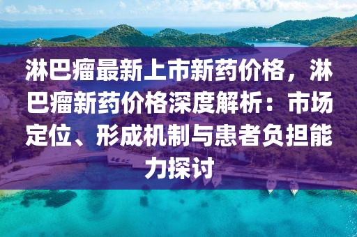 淋巴瘤最新上市新藥價(jià)格，淋巴瘤新藥價(jià)格深度解析：市場定位、形成機(jī)制與患者負(fù)擔(dān)能力探討