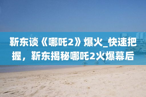 靳東談《哪吒2》爆火_快速把握，靳東揭秘哪吒2火爆幕后