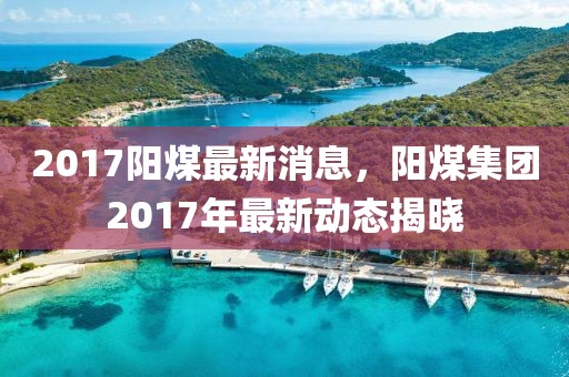 2017陽(yáng)煤最新消息，陽(yáng)煤集團(tuán)2017年最新動(dòng)態(tài)揭曉