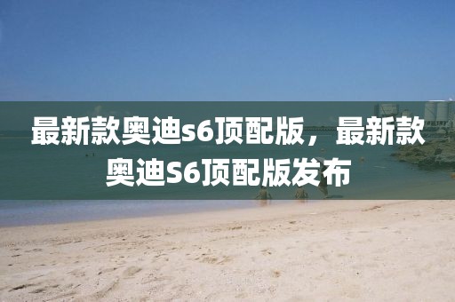 最新款奧迪s6頂配版，最新款奧迪S6頂配版發(fā)布