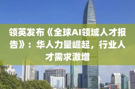 領(lǐng)英發(fā)布《全球AI領(lǐng)域人才報告》：華人力量崛起，行業(yè)人才需求激增