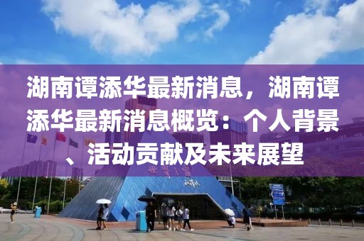 湖南譚添華最新消息，湖南譚添華最新消息概覽：個人背景、活動貢獻及未來展望