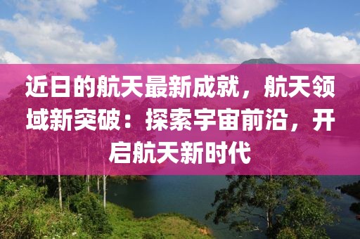 近日的航天最新成就，航天領(lǐng)域新突破：探索宇宙前沿，開啟航天新時代