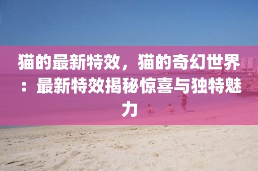 貓的最新特效，貓的奇幻世界：最新特效揭秘驚喜與獨特魅力