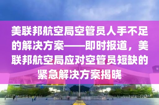 美聯(lián)邦航空局空管員人手不足的解決方案——即時報道，美聯(lián)邦航空局應(yīng)對空管員短缺的緊急解決方案揭曉