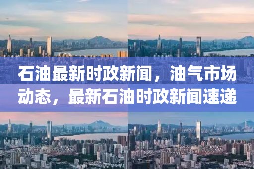 石油最新時(shí)政新聞，油氣市場動(dòng)態(tài)，最新石油時(shí)政新聞速遞