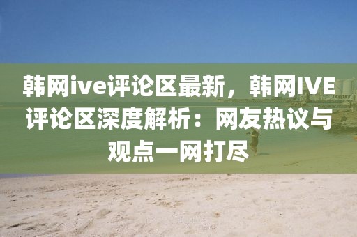 韓網(wǎng)ive評論區(qū)最新，韓網(wǎng)IVE評論區(qū)深度解析：網(wǎng)友熱議與觀點一網(wǎng)打盡