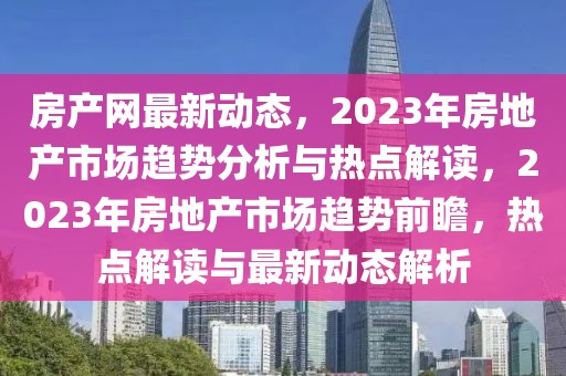 房產(chǎn)網(wǎng)最新動態(tài)，2023年房地產(chǎn)市場趨勢分析與熱點解讀，2023年房地產(chǎn)市場趨勢前瞻，熱點解讀與最新動態(tài)解析
