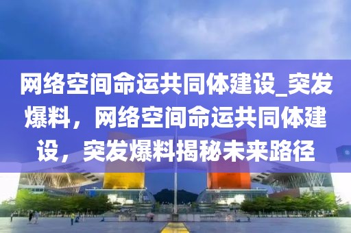 網(wǎng)絡(luò)空間命運(yùn)共同體建設(shè)_突發(fā)爆料，網(wǎng)絡(luò)空間命運(yùn)共同體建設(shè)，突發(fā)爆料揭秘未來路徑