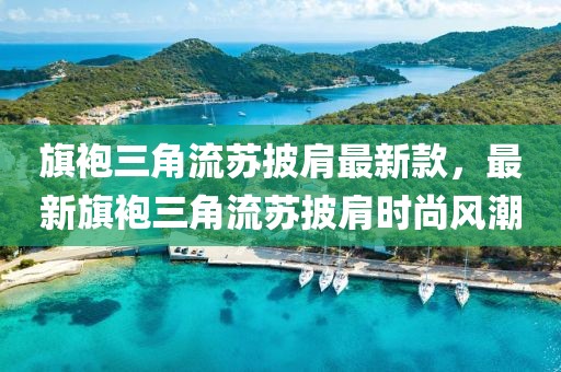 旗袍三角流蘇披肩最新款，最新旗袍三角流蘇披肩時(shí)尚風(fēng)潮