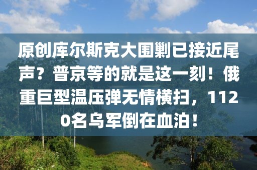 原創(chuàng)庫(kù)爾斯克大圍剿已接近尾聲？普京等的就是這一刻！俄重巨型溫壓彈無(wú)情橫掃，1120名烏軍倒在血泊！