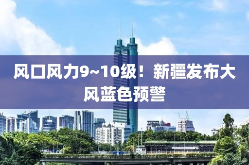 風(fēng)口風(fēng)力9~10級！新疆發(fā)布大風(fēng)藍(lán)色預(yù)警