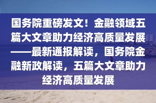 國務院重磅發(fā)文！金融領域五篇大文章助力經(jīng)濟高質(zhì)量發(fā)展——最新通報解讀，國務院金融新政解讀，五篇大文章助力經(jīng)濟高質(zhì)量發(fā)展