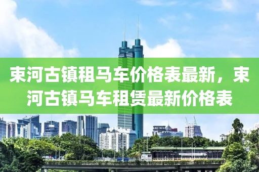 束河古鎮(zhèn)租馬車價格表最新，束河古鎮(zhèn)馬車租賃最新價格表
