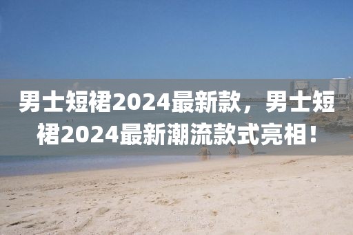 男士短裙2024最新款，男士短裙2024最新潮流款式亮相！