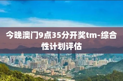 今晚澳門9點(diǎn)35分開獎(jiǎng)tm-綜合性計(jì)劃評(píng)估
