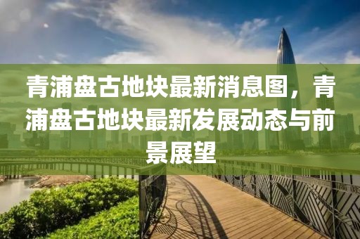 青浦盤古地塊最新消息圖，青浦盤古地塊最新發(fā)展動態(tài)與前景展望