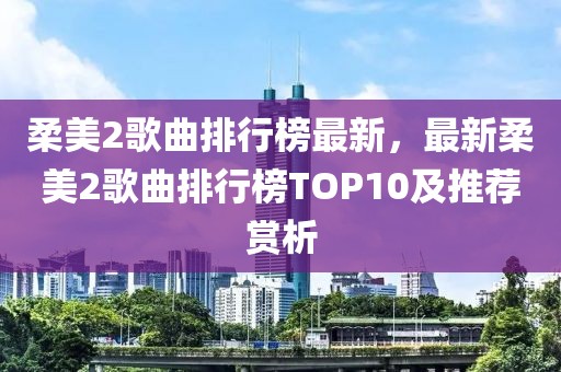 柔美2歌曲排行榜最新，最新柔美2歌曲排行榜TOP10及推薦賞析