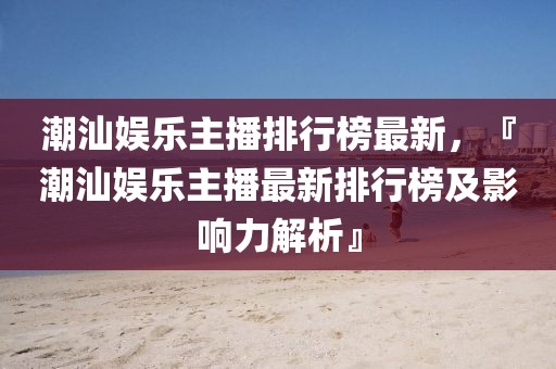 潮汕娛樂主播排行榜最新，『潮汕娛樂主播最新排行榜及影響力解析』