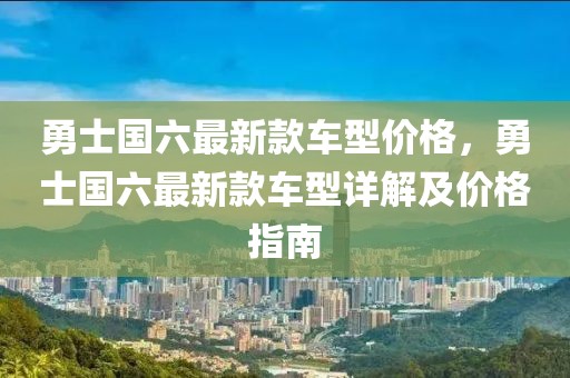 勇士國六最新款車型價格，勇士國六最新款車型詳解及價格指南