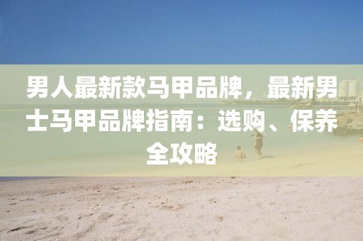 男人最新款馬甲品牌，最新男士馬甲品牌指南：選購、保養(yǎng)全攻略