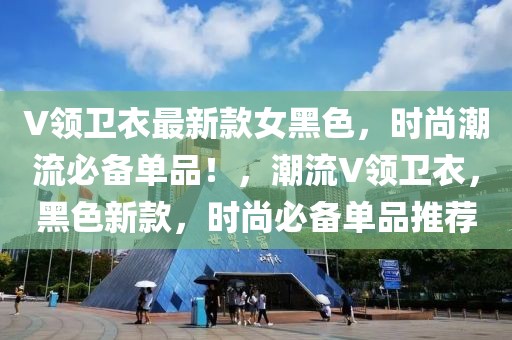 V領(lǐng)衛(wèi)衣最新款女黑色，時(shí)尚潮流必備單品！，潮流V領(lǐng)衛(wèi)衣，黑色新款，時(shí)尚必備單品推薦
