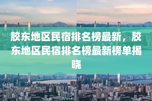 膠東地區(qū)民宿排名榜最新，膠東地區(qū)民宿排名榜最新榜單揭曉