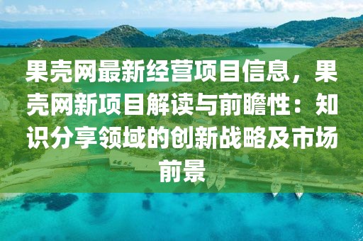 果殼網(wǎng)最新經(jīng)營(yíng)項(xiàng)目信息，果殼網(wǎng)新項(xiàng)目解讀與前瞻性：知識(shí)分享領(lǐng)域的創(chuàng)新戰(zhàn)略及市場(chǎng)前景