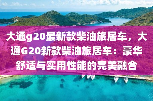 大通g20最新款柴油旅居車，大通G20新款柴油旅居車：豪華舒適與實(shí)用性能的完美融合