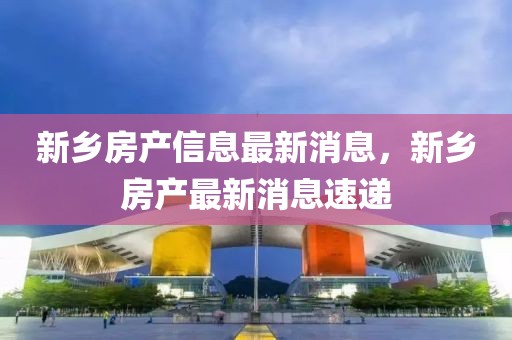 新鄉(xiāng)房產(chǎn)信息最新消息，新鄉(xiāng)房產(chǎn)最新消息速遞