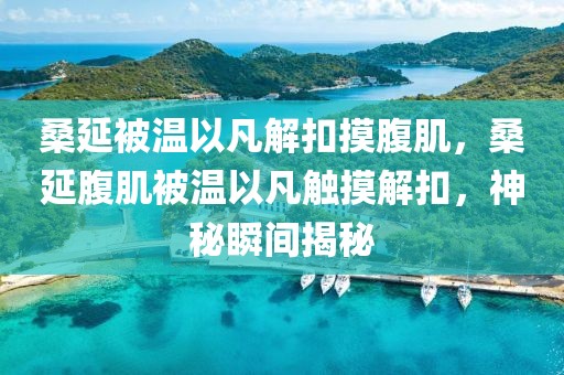 桑延被溫以凡解扣摸腹肌，桑延腹肌被溫以凡觸摸解扣，神秘瞬間揭秘