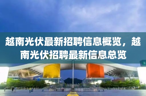 越南光伏最新招聘信息概覽，越南光伏招聘最新信息總覽