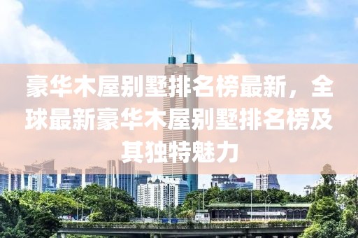 豪華木屋別墅排名榜最新，全球最新豪華木屋別墅排名榜及其獨(dú)特魅力