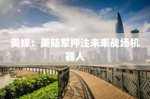 美媒：美陸軍押注未來(lái)戰(zhàn)場(chǎng)機(jī)器人